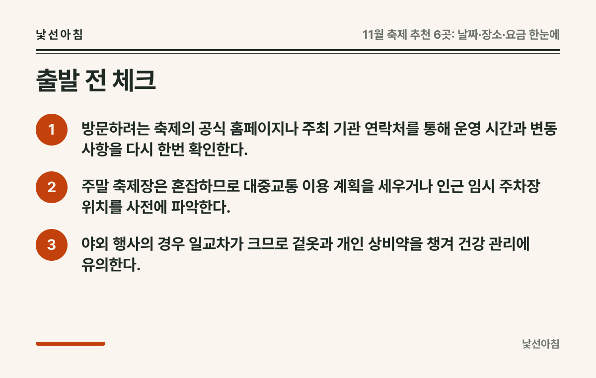 출발 전 체크 요약 카드: 방문하려는 축제의 공식 홈페이지나 주최 기관 연락처를 통해 운영 시간과 변동 사항을 다시 한번 확인한다., 주말 축제장은 혼잡하므로 대중교통 이용 계획을 세우거나 인근 임시 주차장 위치를 사전에 파악한다., 야외 행사의 경우 일교차가 크므로 겉옷과 개인 상비약을 챙겨 건강 관리에 유의한다.